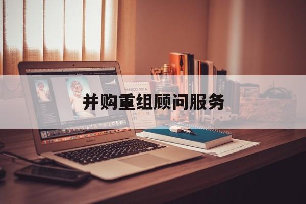 并购重组顾问服务(并购重组顾问主要包括协助咨询人进行什么)保山市