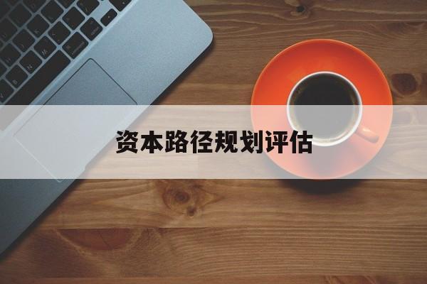 资本路径规划评估(资本路径规划评估的内容)保山市