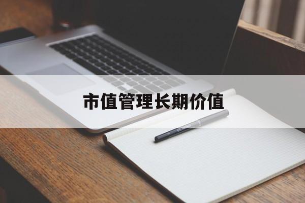 市值管理长期价值(市值管理长期价值是指)保山市 市值管理长期价值(市值管理长期价值是指)保山市