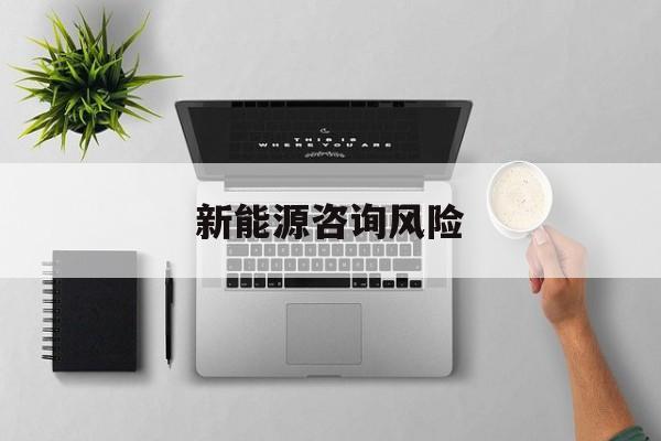 新能源咨询风险(新能源咨询公司经营范围)保山市